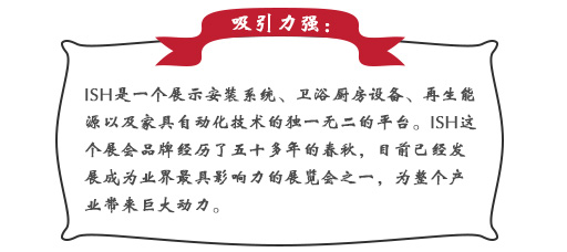 吸引力強(qiáng)：ISH這個(gè)展會(huì)品牌經(jīng)歷了五十多年的春秋，目前已經(jīng)發(fā)展成為業(yè)界最具影響力的展覽會(huì)之一，為整個(gè)產(chǎn)業(yè)帶來巨大動(dòng)力。展會(huì)同期也會(huì)舉辦印度制冷展，印度消防安全展以及印度門窗技術(shù)構(gòu)成組件展。屆時(shí)展會(huì)將會(huì)展出建筑及廚衛(wèi)行業(yè)中的各類產(chǎn)品，也將吸引來自專業(yè)領(lǐng)域的展商和觀眾前來參展;