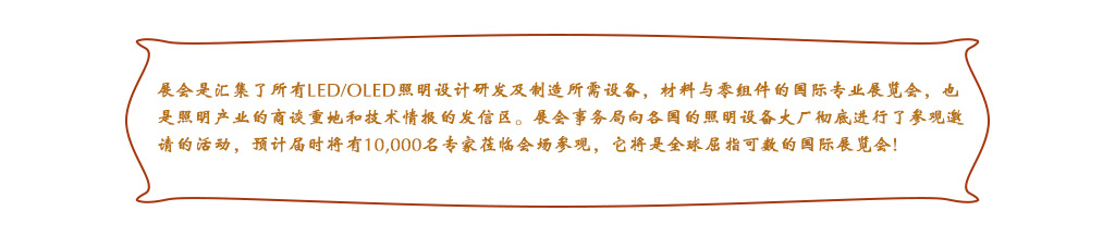 展會是匯集了所有LED/OLED照明設計研發及制造所需設備，材料與零組件的國際專業展覽會，也是照明產業的商談重地和技術情報的發信區。展會事務局向各國的照明設備大廠徹底進行了參觀邀請的活動，預計屆時將有10,000名專家蒞臨會場參觀，它將是全球屈指可數的國際展覽會!