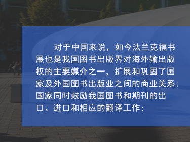 對于中國來說，如今法蘭克福書展也是我國圖書出版界對海外輸出版權的主要媒介之一，擴展和鞏固了國家及外國圖書出版業之間的商業關系;國家同時鼓勵我國圖書和期刊的出口、進口和相應的翻譯工作;