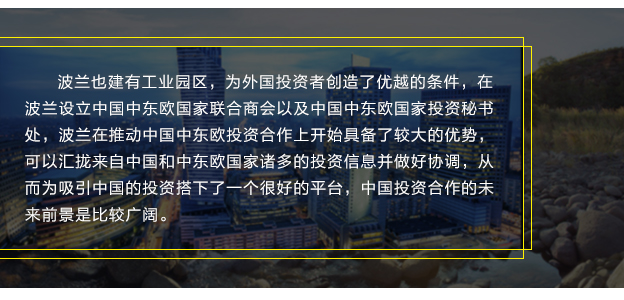 波蘭也建有工業(yè)園區(qū)，為外國投資者創(chuàng)造了優(yōu)越的條件，在波蘭設立中國中東歐國家聯(lián)合商會以及中國中東歐國家投資秘書處，波蘭在推動中國中東歐投資合作上開始具備了較大的優(yōu)勢，可以匯攏來自中國和中東歐國家諸多的投資信息并做好協(xié)調(diào)，從而為吸引中國的投資搭下了一個很好的平臺，中國投資合作的未來前景是比較廣闊。