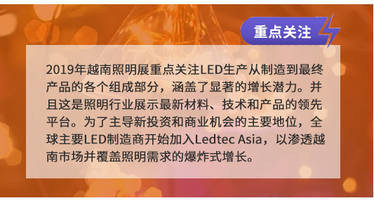 2019年越南照明展重點(diǎn)關(guān)注LED生產(chǎn)從制造到最終產(chǎn)品的各個(gè)組成部分,涵蓋了顯著的增長(zhǎng)潛力。并且這是照明行業(yè)展示最新材料、技術(shù)和產(chǎn)品的領(lǐng)先平臺(tái)。為了主導(dǎo)新投資和商業(yè)機(jī)會(huì)的主要地位,全球主要LED制造商開始加入Ledtec Asia,以滲透越南市場(chǎng)并覆蓋照明需求的爆炸式增長(zhǎng)。