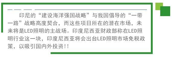 印尼的“建設(shè)海洋強國戰(zhàn)略”與我國倡導(dǎo)的“一帶一路”戰(zhàn)略高度契合，而這些項目所在的潛在市場，未來將是LED照明的主戰(zhàn)場。印度尼西亞財政部稱在LED照明行業(yè)這一塊，印度尼西亞將會出臺LED照明市場免稅政策。以吸引國內(nèi)外投資!! 